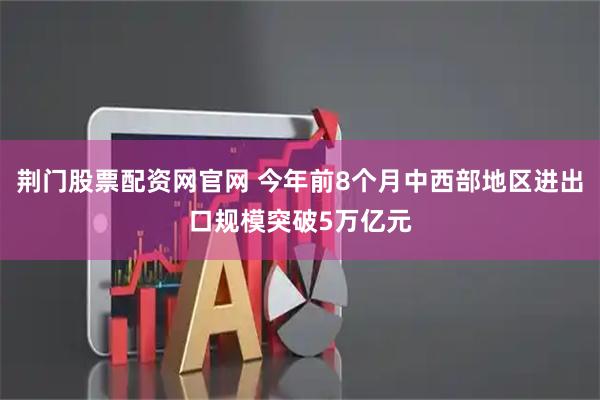 荆门股票配资网官网 今年前8个月中西部地区进出口规模突破5万亿元