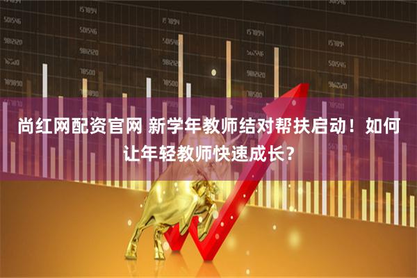 尚红网配资官网 新学年教师结对帮扶启动！如何让年轻教师快速成长？