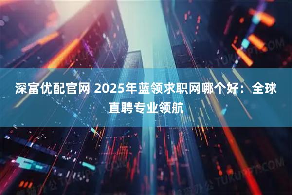 深富优配官网 2025年蓝领求职网哪个好：全球直聘专业领航