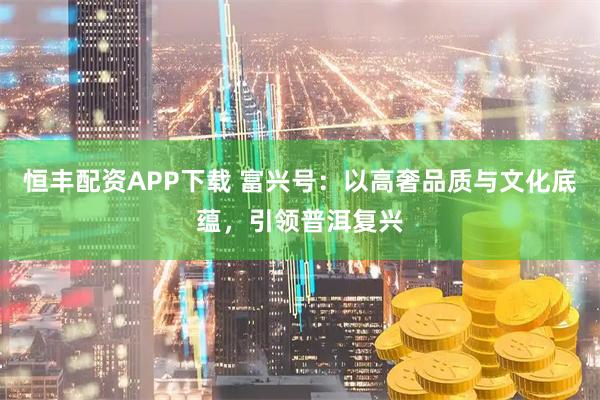 恒丰配资APP下载 富兴号：以高奢品质与文化底蕴，引领普洱复兴