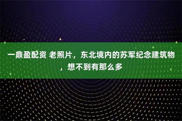 一鼎盈配资 老照片，东北境内的苏军纪念建筑物，想不到有那么多