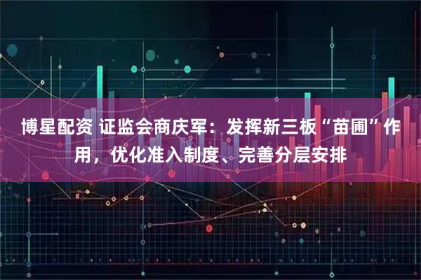 博星配资 证监会商庆军：发挥新三板“苗圃”作用，优化准入制度、完善分层安排