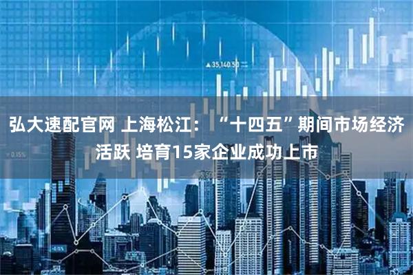 弘大速配官网 上海松江： “十四五”期间市场经济活跃 培育15家企业成功上市