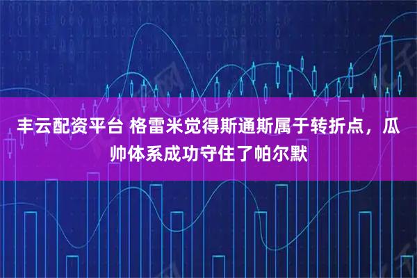 丰云配资平台 格雷米觉得斯通斯属于转折点，瓜帅体系成功守住了帕尔默