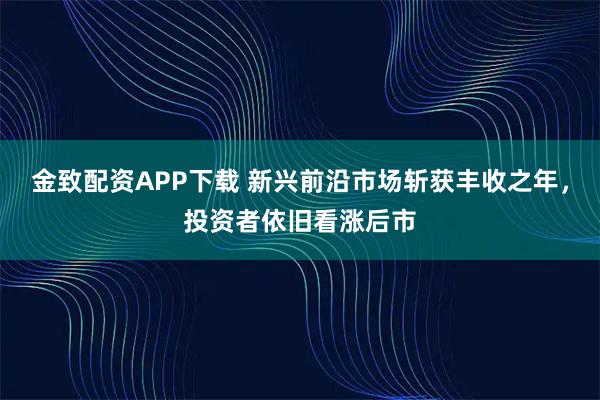 金致配资APP下载 新兴前沿市场斩获丰收之年，投资者依旧看涨后市