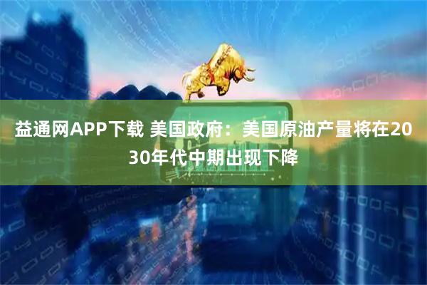 益通网APP下载 美国政府：美国原油产量将在2030年代中期出现下降