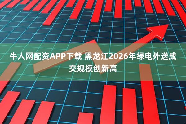 牛人网配资APP下载 黑龙江2026年绿电外送成交规模创新高