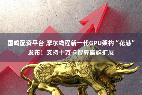 国鸣配资平台 摩尔线程新一代GPU架构“花港”发布!支持十万卡智算集群扩展