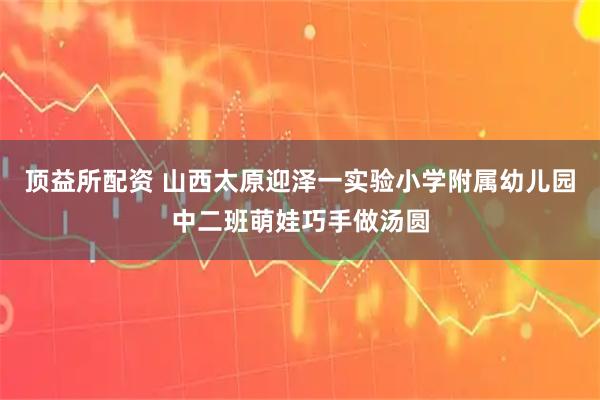顶益所配资 山西太原迎泽一实验小学附属幼儿园中二班萌娃巧手做汤圆