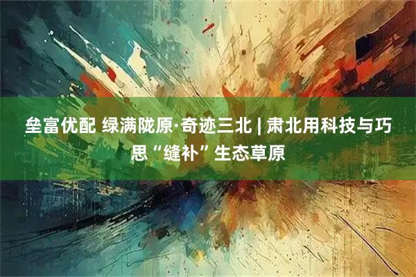 垒富优配 绿满陇原·奇迹三北 | 肃北用科技与巧思“缝补”生态草原