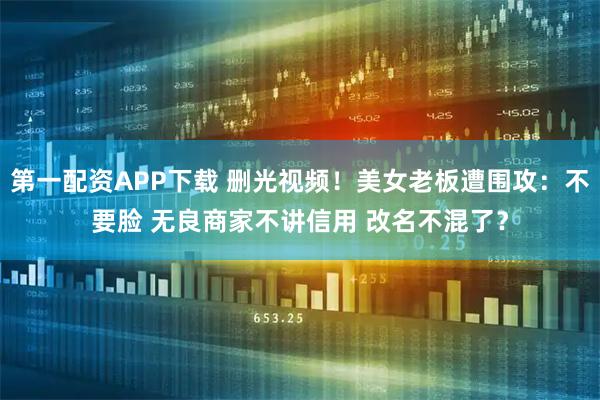 第一配资APP下载 删光视频！美女老板遭围攻：不要脸 无良商家不讲信用 改名不混了？