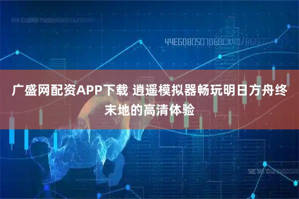 广盛网配资APP下载 逍遥模拟器畅玩明日方舟终末地的高清体验