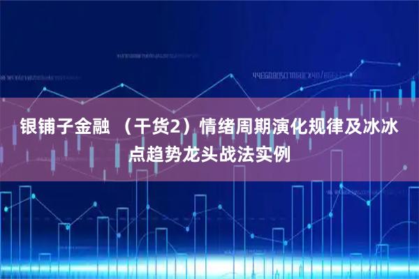 银铺子金融 （干货2）情绪周期演化规律及冰冰点趋势龙头战法实例