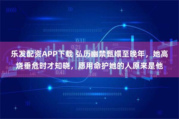 乐发配资APP下载 弘历幽禁甄嬛至晚年，她高烧垂危时才知晓，愿用命护她的人原来是他