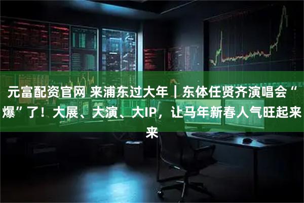 元富配资官网 来浦东过大年｜东体任贤齐演唱会“爆”了！大展、大演、大IP，让马年新春人气旺起来