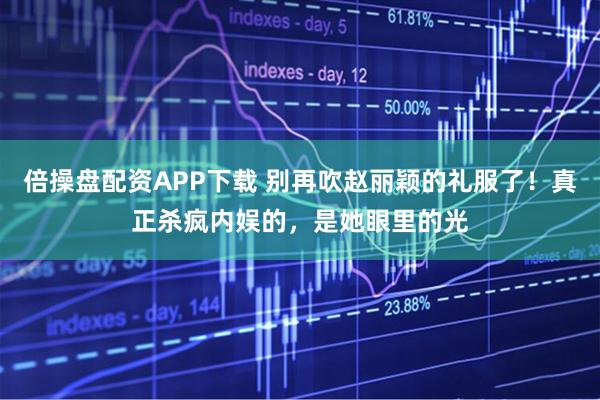 倍操盘配资APP下载 别再吹赵丽颖的礼服了！真正杀疯内娱的，是她眼里的光