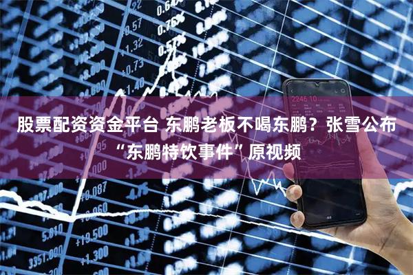 股票配资资金平台 东鹏老板不喝东鹏？张雪公布“东鹏特饮事件”原视频