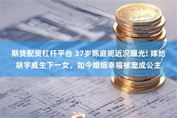 期货配资杠杆平台 37岁陈庭妮近况曝光! 嫁给胡宇威生下一女，如今婚姻幸福被宠成公主