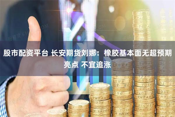 股市配资平台 长安期货刘娜：橡胶基本面无超预期亮点 不宜追涨