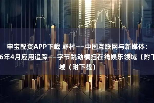 申宝配资APP下载 野村——中国互联网与新媒体：2026年4月应用追踪——字节跳动横扫在线娱乐领域（附下载）