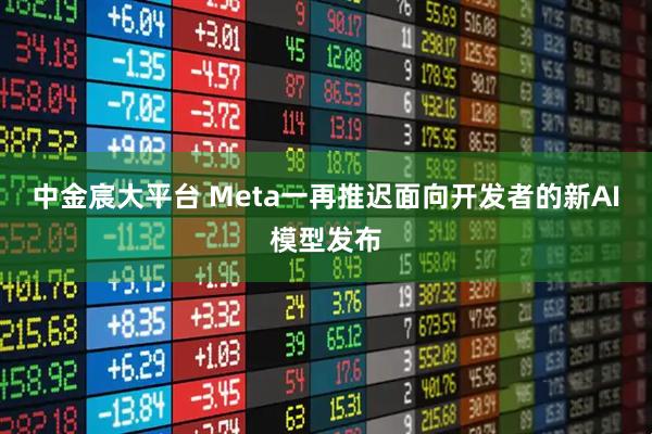 中金宸大平台 Meta一再推迟面向开发者的新AI模型发布