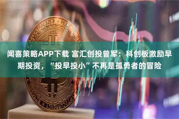 闻喜策略APP下载 富汇创投曾军：科创板激励早期投资，“投早投小”不再是孤勇者的冒险