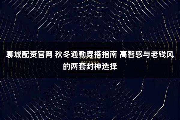聊城配资官网 秋冬通勤穿搭指南 高智感与老钱风的两套封神选择